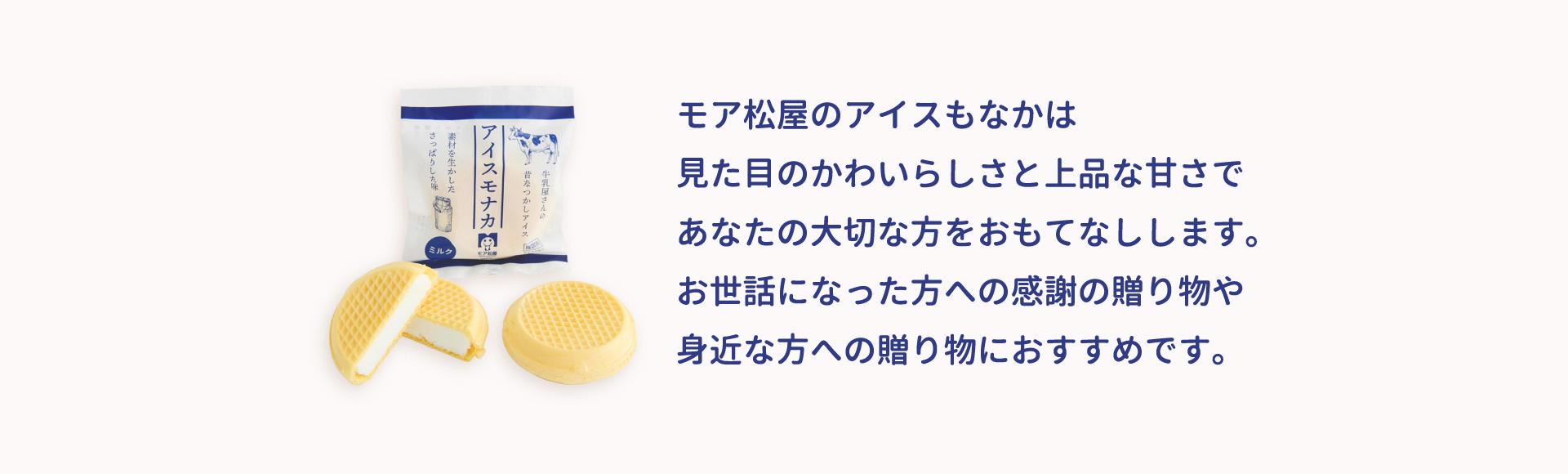モア松屋のアイスもなかは、見た目のかわいらしさと上品な甘さで、あなたの大切な方をおもてなしします。 お世話になった方への感謝の贈り物や 身近な方への贈り物におすすめです。